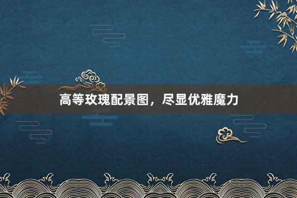 高等玫瑰配景图，尽显优雅魔力